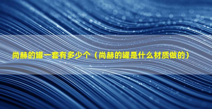 尚赫的罐一套有多少个（尚赫的罐是什么材质做的）