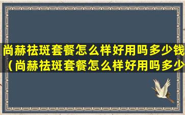 尚赫祛斑套餐怎么样好用吗多少钱（尚赫祛斑套餐怎么样好用吗多少钱一套）