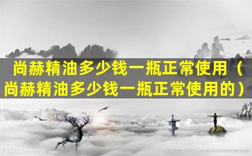 尚赫精油多少钱一瓶正常使用（尚赫精油多少钱一瓶正常使用的）