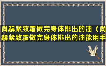 尚赫紧致霜做完身体排出的油（尚赫紧致霜做完身体排出的油能用手碰吗）