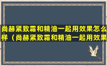 尚赫紧致霜和精油一起用效果怎么样（尚赫紧致霜和精油一起用效果怎么样啊）