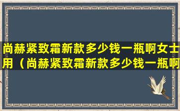 尚赫紧致霜新款多少钱一瓶啊女士用（尚赫紧致霜新款多少钱一瓶啊女士用的）