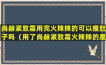 尚赫紧致霜用完火辣辣的可以瘦肚子吗（用了尚赫紧致霜火辣辣的是怎么回事）