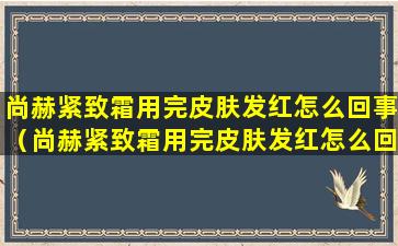 尚赫紧致霜用完皮肤发红怎么回事（尚赫紧致霜用完皮肤发红怎么回事啊）