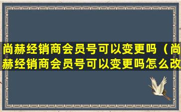 尚赫经销商会员号可以变更吗（尚赫经销商会员号可以变更吗怎么改）