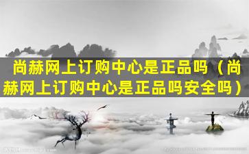 尚赫网上订购中心是正品吗（尚赫网上订购中心是正品吗安全吗）