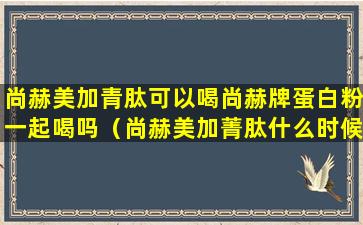 尚赫美加青肽可以喝尚赫牌蛋白粉一起喝吗（尚赫美加菁肽什么时候服用好）