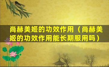 尚赫美姬的功效作用（尚赫美姬的功效作用能长期服用吗）