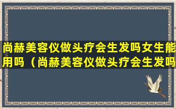 尚赫美容仪做头疗会生发吗女生能用吗（尚赫美容仪做头疗会生发吗女生能用吗有效果吗）