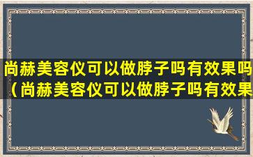 尚赫美容仪可以做脖子吗有效果吗（尚赫美容仪可以做脖子吗有效果吗知乎）