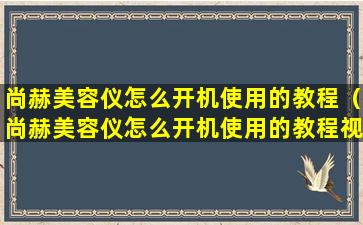 尚赫美容仪怎么开机使用的教程（尚赫美容仪怎么开机使用的教程视频）