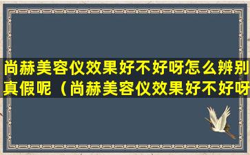 尚赫美容仪效果好不好呀怎么辨别真假呢（尚赫美容仪效果好不好呀怎么辨别真假呢视频）