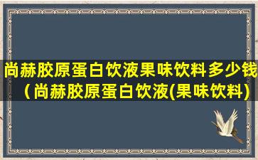 尚赫胶原蛋白饮液果味饮料多少钱（尚赫胶原蛋白饮液(果味饮料)功效）