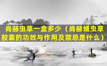 尚赫虫草一盒多少（尚赫蛹虫草胶囊的功效与作用及禁忌是什么）