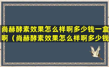 尚赫酵素效果怎么样啊多少钱一盒啊（尚赫酵素效果怎么样啊多少钱一盒啊图片）