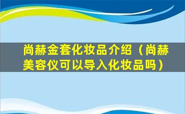 尚赫金套化妆品介绍（尚赫美容仪可以导入化妆品吗）