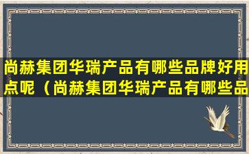 尚赫集团华瑞产品有哪些品牌好用点呢（尚赫集团华瑞产品有哪些品牌好用点呢知乎）