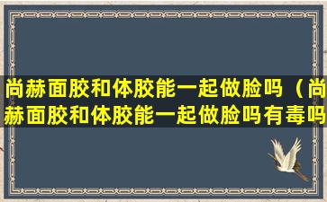 尚赫面胶和体胶能一起做脸吗（尚赫面胶和体胶能一起做脸吗有毒吗）