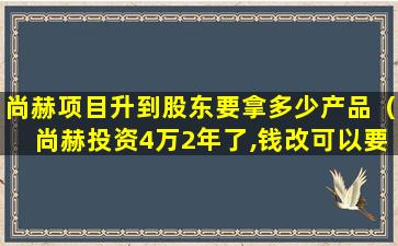 尚赫项目升到股东要拿多少产品（尚赫投资4万2年了,钱改可以要回来了吗）