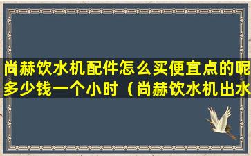 尚赫饮水机配件怎么买便宜点的呢多少钱一个小时（尚赫饮水机出水特别小的原因有）