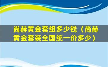 尚赫黄金套组多少钱（尚赫黄金套装全国统一价多少）