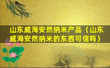 山东威海安然纳米产品（山东威海安然纳米的东西可信吗）