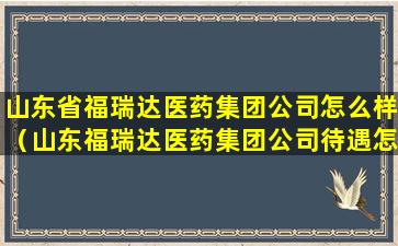 山东省福瑞达医药集团公司怎么样（山东福瑞达医药集团公司待遇怎么样）