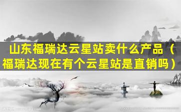 山东福瑞达云星站卖什么产品（福瑞达现在有个云星站是直销吗）