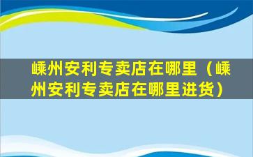 嵊州安利专卖店在哪里（嵊州安利专卖店在哪里进货）