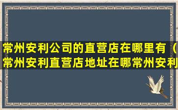 常州安利公司的直营店在哪里有（常州安利直营店地址在哪常州安利雅姿护肤品在哪买）