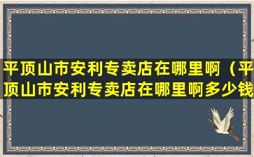 平顶山市安利专卖店在哪里啊（平顶山市安利专卖店在哪里啊多少钱）