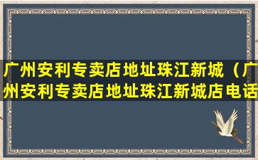 广州安利专卖店地址珠江新城（广州安利专卖店地址珠江新城店电话）