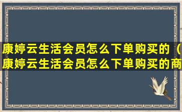 康婷云生活会员怎么下单购买的（康婷云生活会员怎么下单购买的商品）