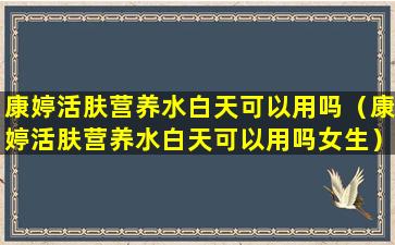 康婷活肤营养水白天可以用吗（康婷活肤营养水白天可以用吗女生）