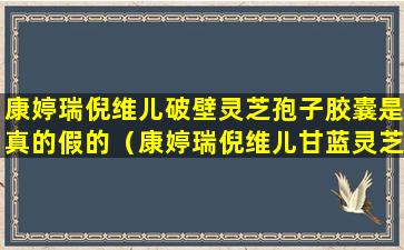 康婷瑞倪维儿破壁灵芝孢子胶囊是真的假的（康婷瑞倪维儿甘蓝灵芝有什么功效）