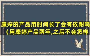 康婷的产品用时间长了会有依耐吗（用康婷产品两年,之后不会怎样）