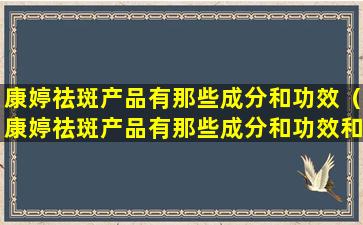 康婷祛斑产品有那些成分和功效（康婷祛斑产品有那些成分和功效和作用）