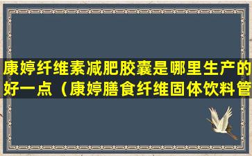 康婷纤维素减肥胶囊是哪里生产的好一点（康婷膳食纤维固体饮料管什么）