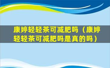 康婷轻轻茶可减肥吗（康婷轻轻茶可减肥吗是真的吗）