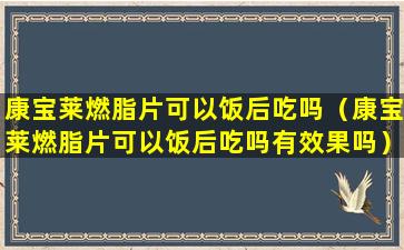 康宝莱燃脂片可以饭后吃吗（康宝莱燃脂片可以饭后吃吗有效果吗）