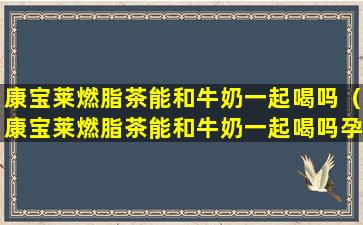 康宝莱燃脂茶能和牛奶一起喝吗（康宝莱燃脂茶能和牛奶一起喝吗孕妇）