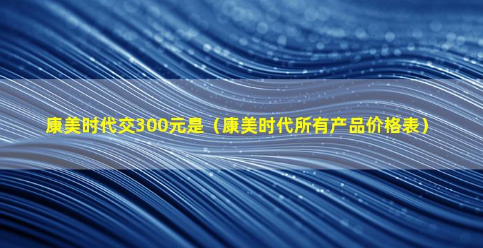 康美时代交300元是（康美时代所有产品价格表）