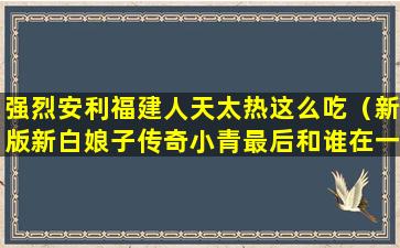 强烈安利福建人天太热这么吃（新版新白娘子传奇小青最后和谁在一起了）