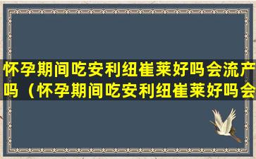 怀孕期间吃安利纽崔莱好吗会流产吗（怀孕期间吃安利纽崔莱好吗会流产吗有影响吗）