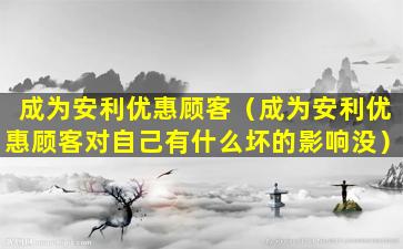 成为安利优惠顾客（成为安利优惠顾客对自己有什么坏的影响没）