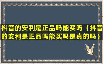 抖音的安利是正品吗能买吗（抖音的安利是正品吗能买吗是真的吗）