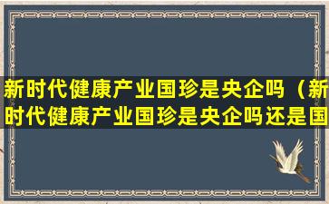 新时代健康产业国珍是央企吗（新时代健康产业国珍是央企吗还是国企）