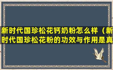 新时代国珍松花钙奶粉怎么样（新时代国珍松花粉的功效与作用是真的吗）