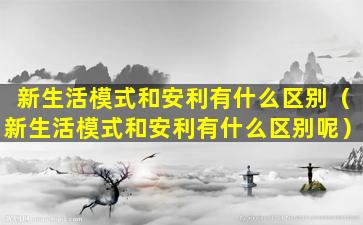 新生活模式和安利有什么区别（新生活模式和安利有什么区别呢）