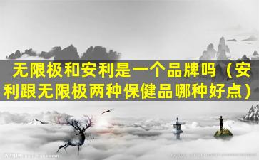 无限极和安利是一个品牌吗（安利跟无限极两种保健品哪种好点）